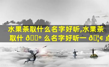 水果茶取什么名字好听,水果茶取什 🌺 么名字好听一 🦢 点